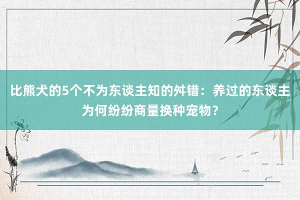 比熊犬的5个不为东谈主知的舛错：养过的东谈主为何纷纷商量换种宠物？