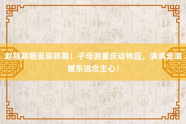 赵丽颖晒诞辰碎屑！子母游重庆动物园，满满宠溺暖东说念主心！