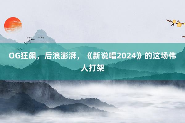 OG狂飙，后浪澎湃，《新说唱2024》的这场伟人打架