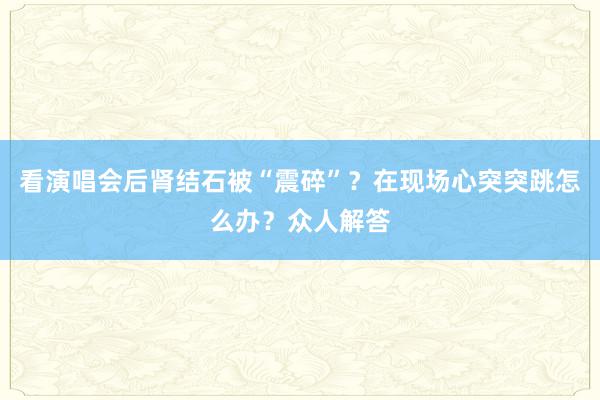 看演唱会后肾结石被“震碎”？在现场心突突跳怎么办？众人解答