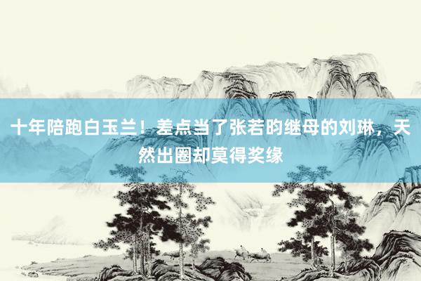 十年陪跑白玉兰！差点当了张若昀继母的刘琳，天然出圈却莫得奖缘