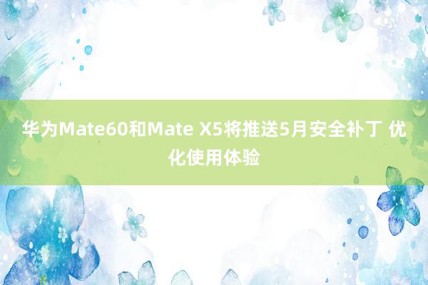 华为Mate60和Mate X5将推送5月安全补丁 优化使用体验