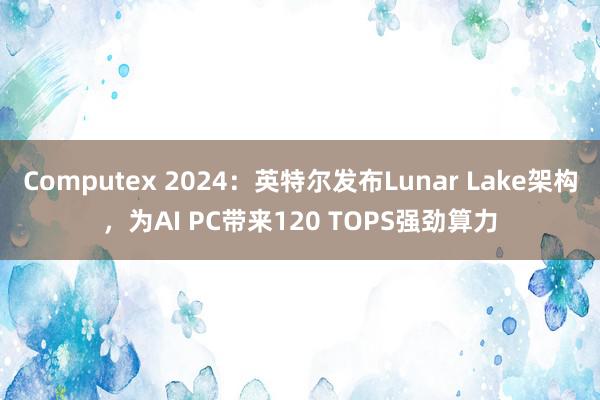 Computex 2024：英特尔发布Lunar Lake架构，为AI PC带来120 TOPS强劲算力