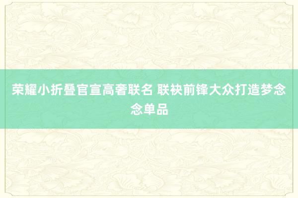 荣耀小折叠官宣高奢联名 联袂前锋大众打造梦念念单品