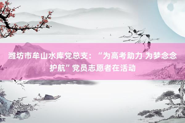 潍坊市牟山水库党总支：“为高考助力 为梦念念护航”党员志愿者在活动