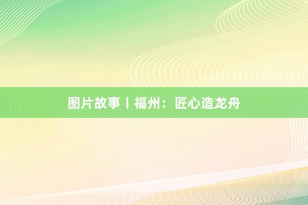 图片故事丨福州：匠心造龙舟