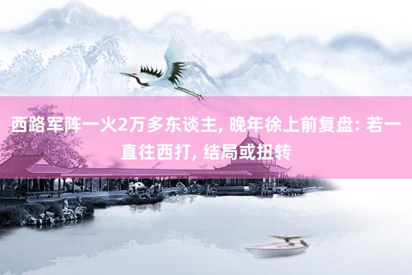 西路军阵一火2万多东谈主, 晚年徐上前复盘: 若一直往西打, 结局或扭转