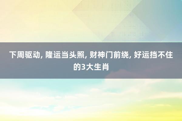 下周驱动, 隆运当头照, 财神门前绕, 好运挡不住的3大生肖