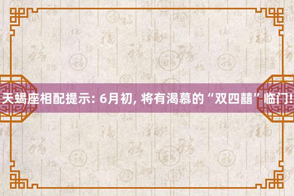 天蝎座相配提示: 6月初, 将有渴慕的“双四囍”临门!