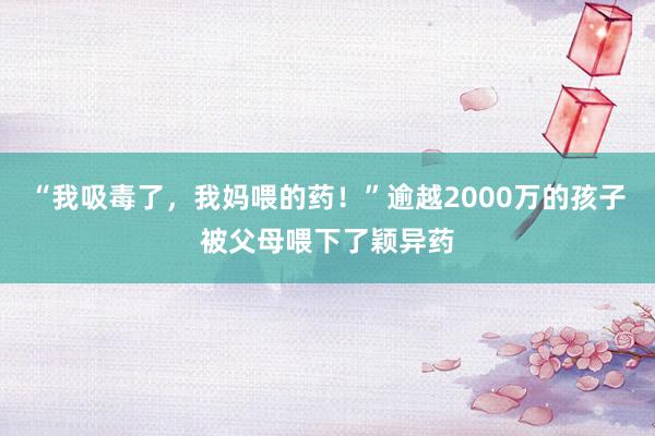 “我吸毒了，我妈喂的药！”逾越2000万的孩子被父母喂下了颖异药