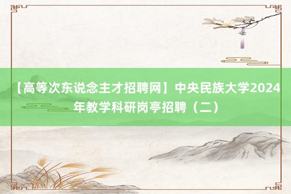 【高等次东说念主才招聘网】中央民族大学2024年教学科研岗亭招聘（二）