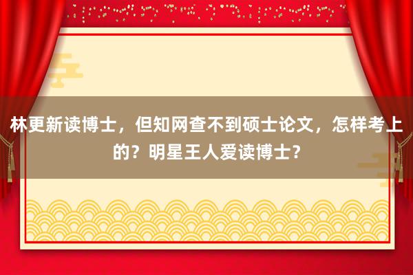 林更新读博士，但知网查不到硕士论文，怎样考上的？明星王人爱读博士？