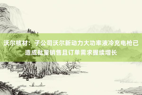 沃尔核材：子公司沃尔新动力大功率液冷充电枪已造成批量销售且订单需求握续增长