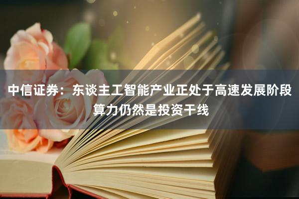 中信证券：东谈主工智能产业正处于高速发展阶段 算力仍然是投资干线