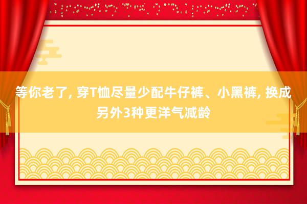 等你老了, 穿T恤尽量少配牛仔裤、小黑裤, 换成另外3种更洋气减龄