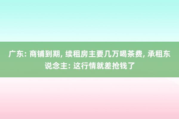 广东: 商铺到期, 续租房主要几万喝茶费, 承租东说念主: 这行情就差抢钱了