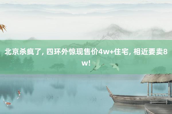 北京杀疯了, 四环外惊现售价4w+住宅, 相近要卖8w!