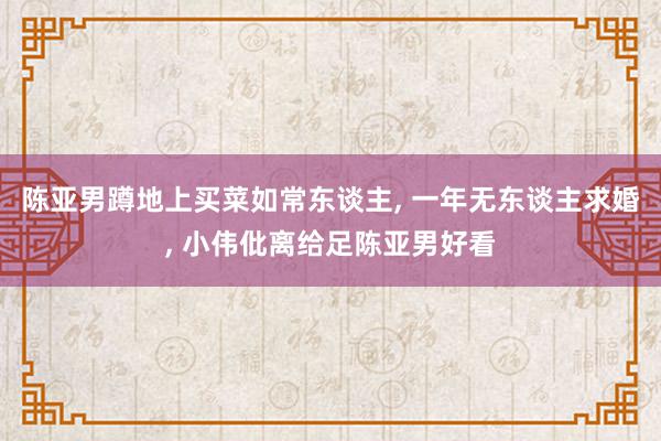 陈亚男蹲地上买菜如常东谈主, 一年无东谈主求婚, 小伟仳离给足陈亚男好看