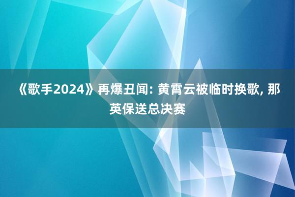 《歌手2024》再爆丑闻: 黄霄云被临时换歌, 那英保送总决赛