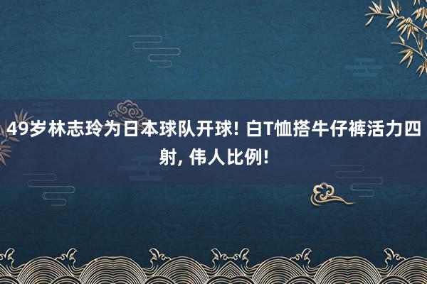 49岁林志玲为日本球队开球! 白T恤搭牛仔裤活力四射, 伟人比例!