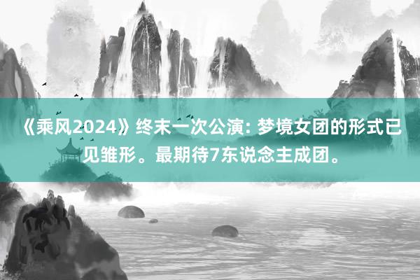 《乘风2024》终末一次公演: 梦境女团的形式已见雏形。最期待7东说念主成团。