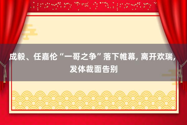 成毅、任嘉伦“一哥之争”落下帷幕, 离开欢瑞, 发体裁面告别