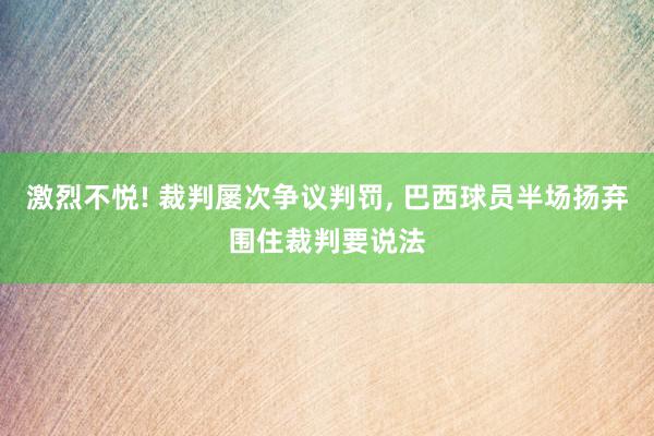 激烈不悦! 裁判屡次争议判罚, 巴西球员半场扬弃围住裁判要说法