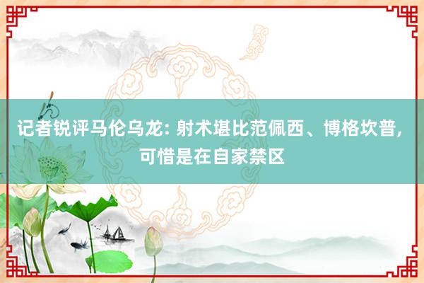 记者锐评马伦乌龙: 射术堪比范佩西、博格坎普, 可惜是在自家禁区