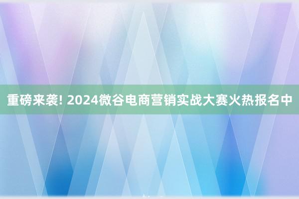 重磅来袭! 2024微谷电商营销实战大赛火热报名中