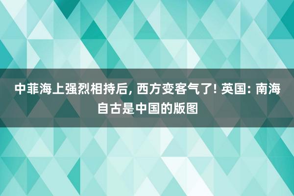 中菲海上强烈相持后, 西方变客气了! 英国: 南海自古是中国的版图