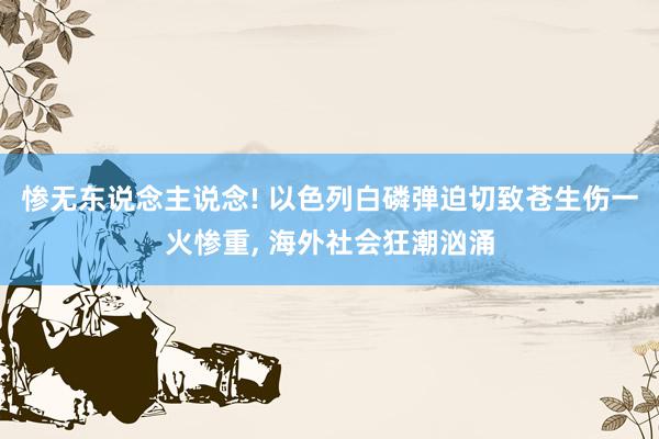 惨无东说念主说念! 以色列白磷弹迫切致苍生伤一火惨重, 海外社会狂潮汹涌