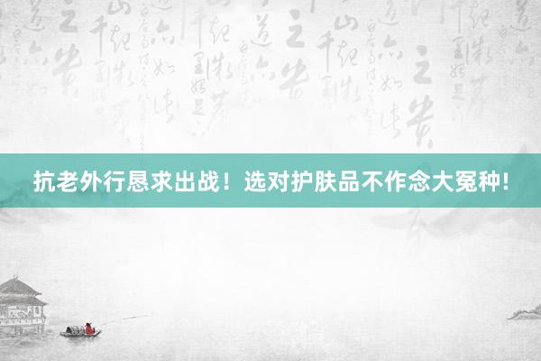 抗老外行恳求出战！选对护肤品不作念大冤种!