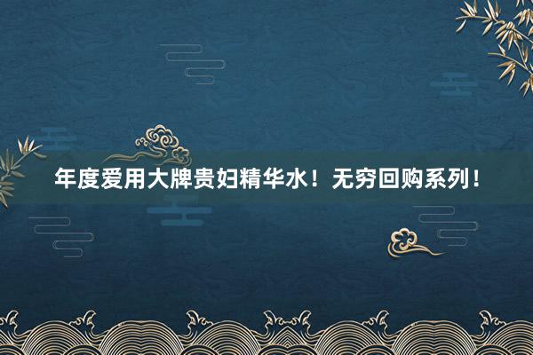 年度爱用大牌贵妇精华水！无穷回购系列！