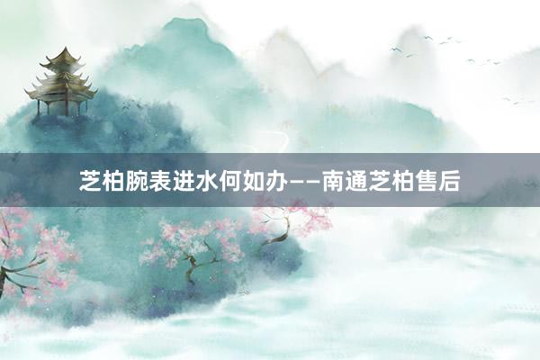 芝柏腕表进水何如办——南通芝柏售后