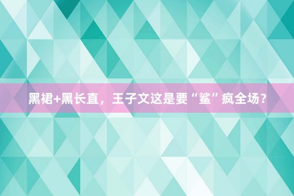 黑裙+黑长直，王子文这是要“鲨”疯全场？