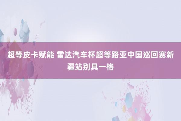 超等皮卡赋能 雷达汽车杯超等路亚中国巡回赛新疆站别具一格