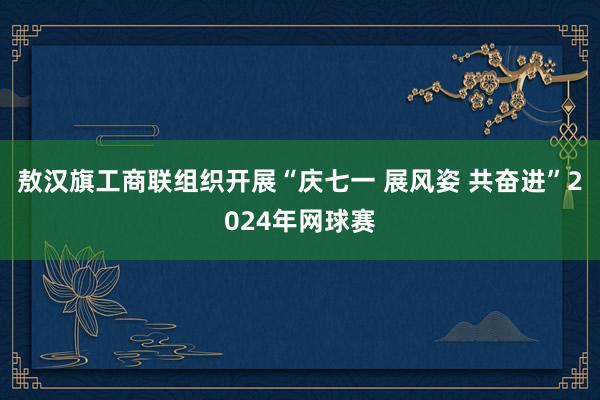 敖汉旗工商联组织开展“庆七一 展风姿 共奋进”2024年网球赛