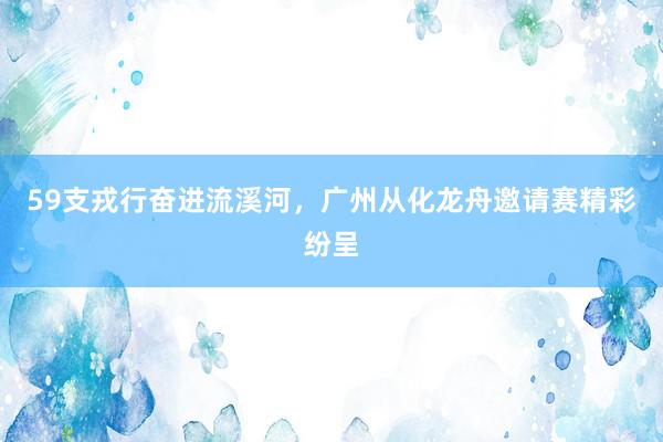 59支戎行奋进流溪河，广州从化龙舟邀请赛精彩纷呈