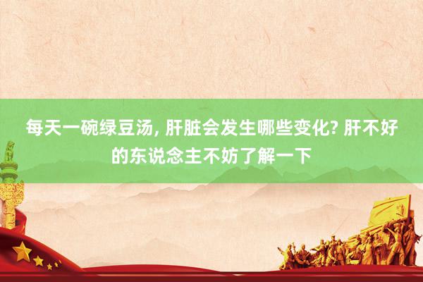 每天一碗绿豆汤, 肝脏会发生哪些变化? 肝不好的东说念主不妨了解一下