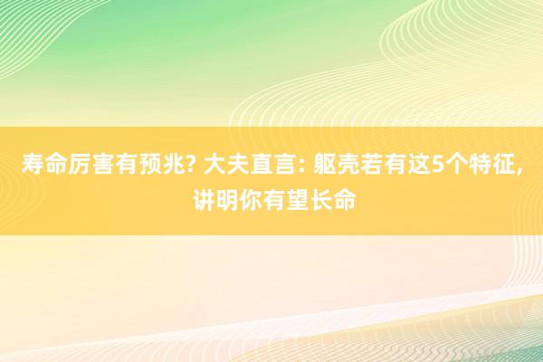 寿命厉害有预兆? 大夫直言: 躯壳若有这5个特征, 讲明你有望长命