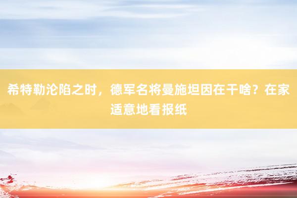 希特勒沦陷之时，德军名将曼施坦因在干啥？在家适意地看报纸