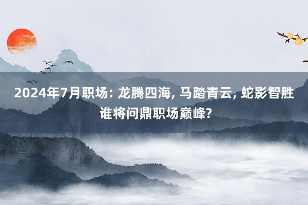 2024年7月职场: 龙腾四海, 马踏青云, 蛇影智胜 谁将问鼎职场巅峰?