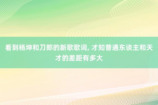 看到杨坤和刀郎的新歌歌词, 才知普通东谈主和天才的差距有多大