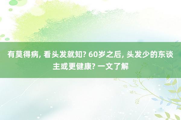 有莫得病, 看头发就知? 60岁之后, 头发少的东谈主或更健康? 一文了解