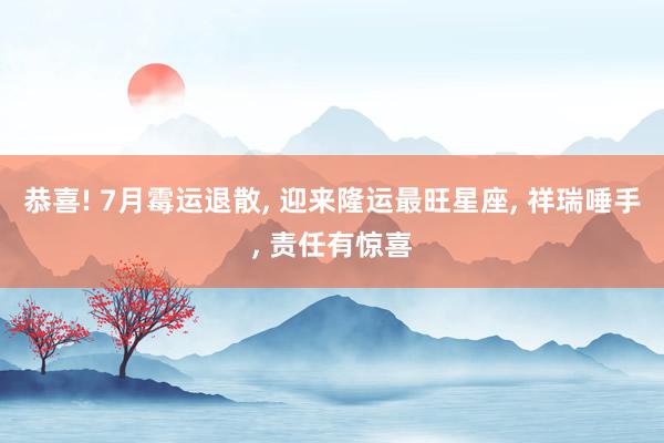 恭喜! 7月霉运退散, 迎来隆运最旺星座, 祥瑞唾手, 责任有惊喜