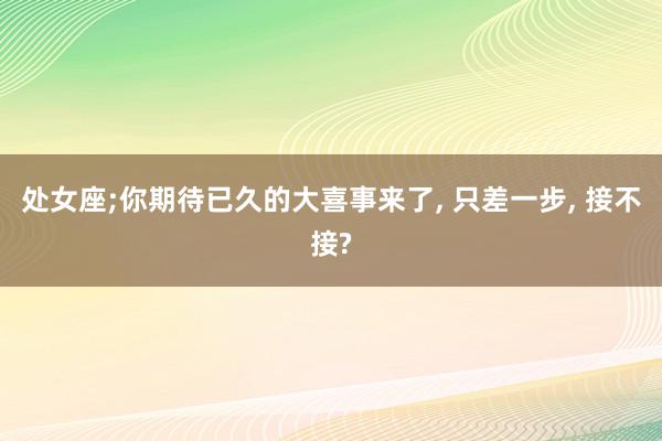 处女座;你期待已久的大喜事来了, 只差一步, 接不接?