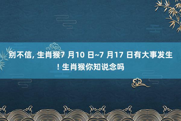 别不信, 生肖猴7 月10 日~7 月17 日有大事发生! 生肖猴你知说念吗