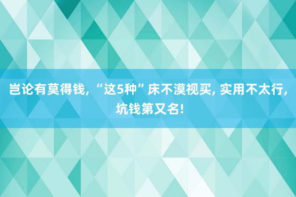 岂论有莫得钱, “这5种”床不漠视买, 实用不太行, 坑钱第又名!