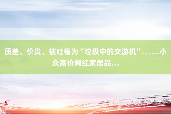 质差、价贵、被吐槽为“垃圾中的交游机”……小众高价网红家居品…