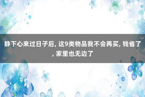 静下心来过日子后, 这9类物品我不会再买, 钱省了, 家里也无边了